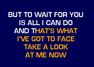 BUT T0 WAIT FOR YOU
IS ALL I CAN DO
AND THATS WHAT
I'VE GOT TO FACE
TAKE A LOOK
AT ME NOW