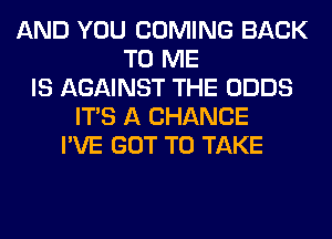 AND YOU COMING BACK
TO ME
IS AGAINST THE ODDS
ITS A CHANCE
I'VE GOT TO TAKE