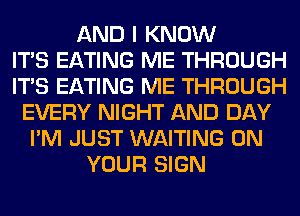 AND I KNOW
ITS EATING ME THROUGH
ITS EATING ME THROUGH
EVERY NIGHT AND DAY
I'M JUST WAITING ON
YOUR SIGN