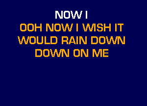 NOW I
00H NOWI WISH IT
WOULD RAIN DOWN

DOWN ON ME