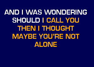 AND I WAS WONDERING
SHOULD I CALL YOU
THEN I THOUGHT
MAYBE YOU'RE NOT
ALONE