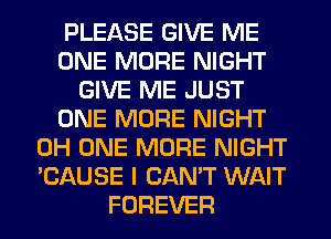 PLEASE GIVE ME
ONE MORE NIGHT
GIVE ME JUST
ONE MORE NIGHT
0H ONE MORE NIGHT
'CAUSE I CAN'T WAIT
FOREVER
