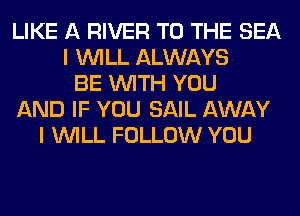 LIKE A RIVER TO THE SEA
I WILL ALWAYS
BE WITH YOU
AND IF YOU SAIL AWAY
I WILL FOLLOW YOU