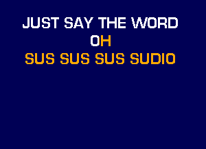 JUST SAY THE WORD
0H
SUS SUS SUS SUDIO