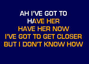 AH I'VE GOT TO
HAVE HER
HAVE HER NOW
I'VE GOT TO GET CLOSER
BUT I DON'T KNOW HOW