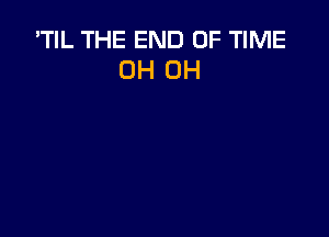 'TIL THE END OF TIME
OH OH