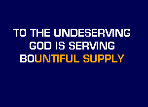 TO THE UNDESERVING
GOD IS SERVING
BOUNTIFUL SUPPLY