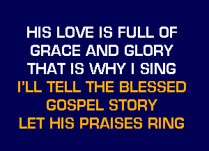 HIS LOVE IS FULL OF
GRACE AND GLORY
THAT IS WHY I SING
I'LL TELL THE BLESSED
GOSPEL STORY
LET HIS PRAISES RING