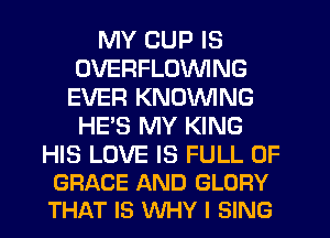 MY CUP IS
OVERFLOVVING
EVER KNOVVING
HE'S MY KING

HIS LOVE IS FULL OF
GRACE AND GLORY
THAT IS WHY I SING