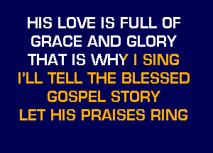HIS LOVE IS FULL OF
GRACE AND GLORY
THAT IS WHY I SING
I'LL TELL THE BLESSED
GOSPEL STORY
LET HIS PRAISES RING