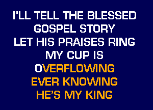 I'LL TELL THE BLESSED
GOSPEL STORY
LET HIS PRAISES RING
MY CUP IS
OVERFLOINING
EVER KNOUVING
HE'S MY KING