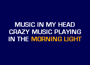 MUSIC IN MY HEAD
CRAZY MUSIC PLAYING
IN THE MORNING LIGHT