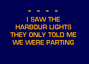 I SAW THE
HARBOUR LIGHTS
THEY ONLY TOLD ME
WE WERE PARTING