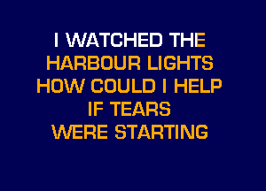 I WATCHED THE
HARBOUR LIGHTS
HOW COULD I HELP
IF TEARS
WERE STARTING
