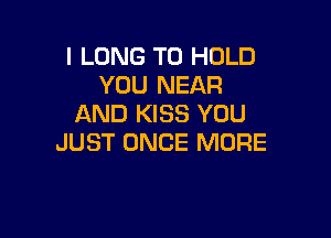 I LONG TO HOLD
YOU NEAR
AND KISS YOU

JUST ONCE MORE