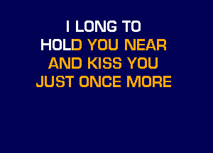 I LONG TO
HOLD YOU NEAR
AND KISS YOU

JUST ONCE MORE