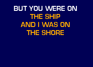 BUT YOU WERE ON
THE SHIP
AND I WAS ON
THE SHORE