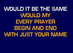 WOULD IT BE THE SAME
WOULD MY
EVERY PRAYER
BEGIN AND END
WITH JUST YOUR NAME