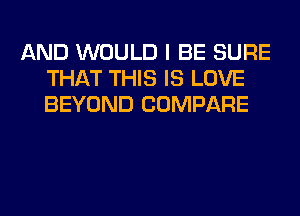 AND WOULD I BE SURE
THAT THIS IS LOVE
BEYOND COMPARE