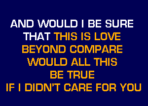 AND WOULD I BE SURE
THAT THIS IS LOVE
BEYOND COMPARE

WOULD ALL THIS
BE TRUE
IF I DIDN'T CARE FOR YOU