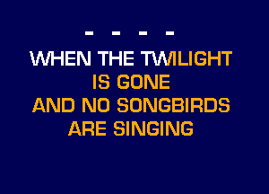WHEN THE TWILIGHT
IS GONE
AND NO SONGBIRDS
ARE SINGING