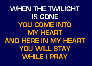 WHEN THE TWILIGHT
IS GONE
YOU COME INTO
MY HEART
AND HERE IN MY HEART
YOU WILL STAY
WHILE I PRAY
