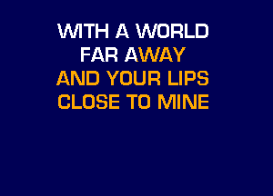 WITH A WORLD
FAR AWAY
AND YOUR LIPS

CLOSE TO MINE