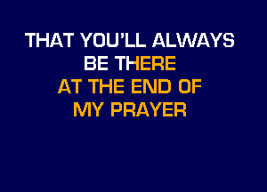 THAT YOU'LL ALWAYS
BE THERE
AT THE END OF

MY PRAYER