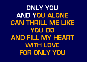 ONLY YOU
AND YOU ALONE
CAN THRILL ME LIKE
YOU DO
AND FILL MY HEART
WTH LOVE
FOR ONLY YOU