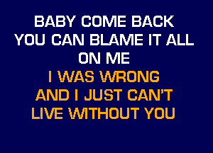 BABY COME BACK
YOU CAN BLAME IT ALL
ON ME
I WAS WRONG
AND I JUST CAN'T
LIVE WITHOUT YOU