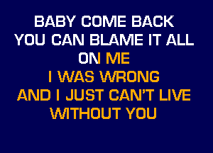 BABY COME BACK
YOU CAN BLAME IT ALL
ON ME
I WAS WRONG
AND I JUST CAN'T LIVE
WITHOUT YOU