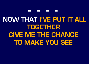 NOW THAT I'VE PUT IT ALL
TOGETHER
GIVE ME THE CHANCE
TO MAKE YOU SEE