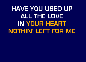 HAVE YOU USED UP
ALL THE LOVE
IN YOUR HEART
NOTHIN' LEFT FOR ME