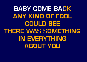 BABY COME BACK
ANY KIND OF FOOL
COULD SEE
THERE WAS SOMETHING
IN EVERYTHING
ABOUT YOU