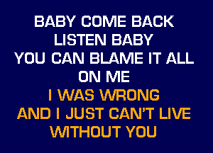 BABY COME BACK
LISTEN BABY
YOU CAN BLAME IT ALL
ON ME
I WAS WRONG
AND I JUST CAN'T LIVE
WITHOUT YOU