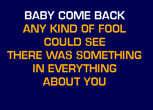 BABY COME BACK
ANY KIND OF FOOL
COULD SEE
THERE WAS SOMETHING
IN EVERYTHING
ABOUT YOU