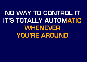 NO WAY TO CONTROL IT
ITS TOTALLY AUTOMATIC
VVHENEVER
YOU'RE AROUND