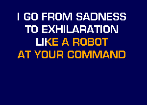 I (30 FROM SADNESS
T0 EXHILARATION
LIKE A ROBOT
AT YOUR COMMAND