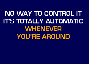 NO WAY TO CONTROL IT
ITS TOTALLY AUTOMATIC
VVHENEVER
YOU'RE AROUND