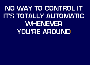 NO WAY TO CONTROL IT
ITS TOTALLY AUTOMATIC
VVHENEVER
YOU'RE AROUND