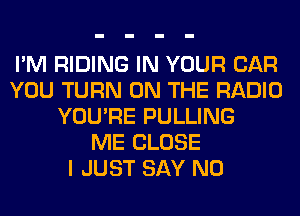 I'M RIDING IN YOUR CAR
YOU TURN ON THE RADIO
YOU'RE PULLING
ME CLOSE
I JUST SAY NO