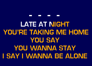 LATE AT NIGHT
YOU'RE TAKING ME HOME
YOU SAY
YOU WANNA STAY
I SAY I WANNA BE ALONE