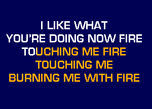 I LIKE WHAT
YOU'RE DOING NOW FIRE
TOUCHING ME FIRE
TOUCHING ME
BURNING ME WITH FIRE