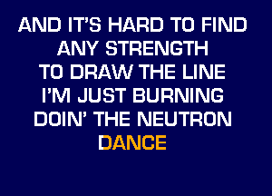 AND ITS HARD TO FIND
ANY STRENGTH
T0 DRAW THE LINE
I'M JUST BURNING
DOIN' THE NEUTRON
DANCE