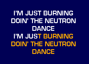 PM JUST BURNING
DOIM THE NEUTRON
DANCE
I'M JUST BURNING
DOIN' THE NEUTRON
DANCE