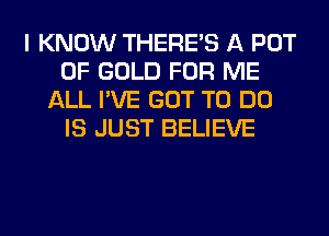 I KNOW THERE'S A POT
OF GOLD FOR ME
ALL I'VE GOT TO DO
IS JUST BELIEVE