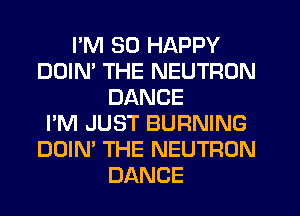 I'M SO HAPPY
DDIM THE NEUTRON
DANCE
I'M JUST BURNING
DOIN' THE NEUTRON
DANCE