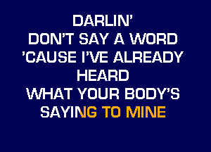 DARLIN'

DON'T SAY A WORD
'CAUSE I'VE ALREADY
HEARD
WHAT YOUR BODY'S
SAYING T0 MINE