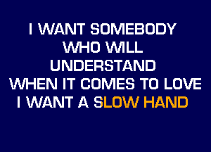 I WANT SOMEBODY
WHO WILL
UNDERSTAND
WHEN IT COMES TO LOVE
I WANT A SLOW HAND