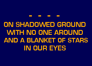 0N SHADOWED GROUND

WITH NO ONE AROUND
AND A BLANKET 0F STARS

IN OUR EYES